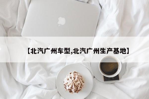 【北汽广州车型,北汽广州生产基地】
