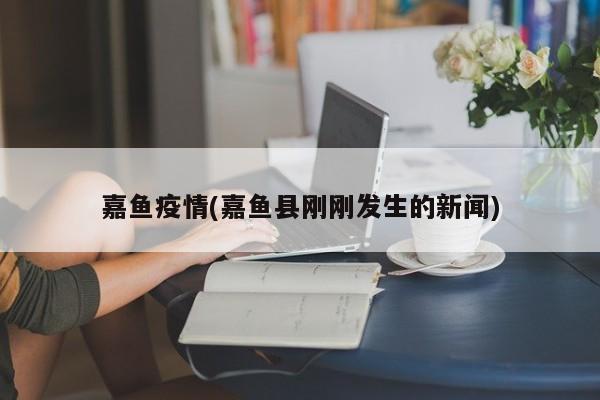 嘉鱼疫情(嘉鱼县刚刚发生的新闻)
