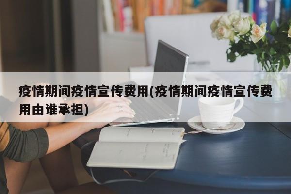 疫情期间疫情宣传费用(疫情期间疫情宣传费用由谁承担)