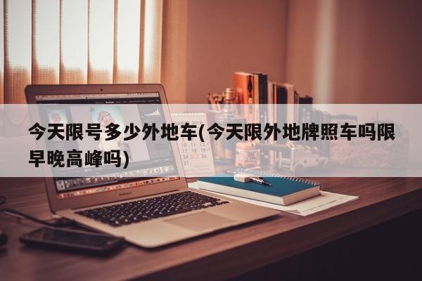 今天限号多少外地车(今天限外地牌照车吗限早晚高峰吗)