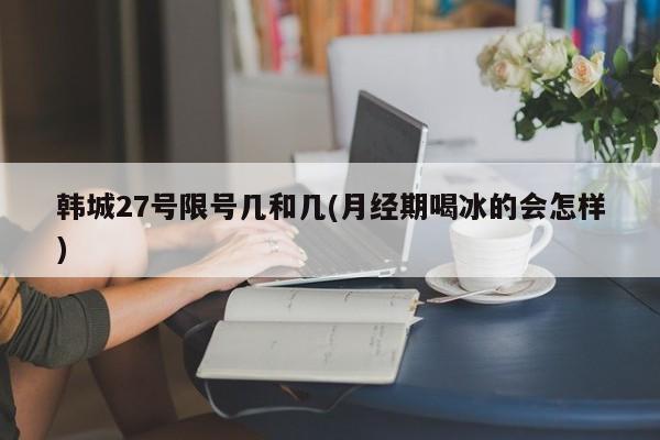 韩城27号限号几和几(月经期喝冰的会怎样)