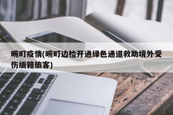 畹町疫情(畹町边检开通绿色通道救助境外受伤缅籍旅客)