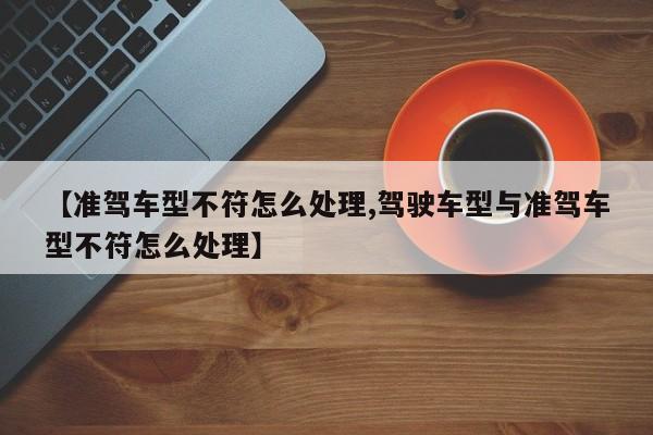 【准驾车型不符怎么处理,驾驶车型与准驾车型不符怎么处理】