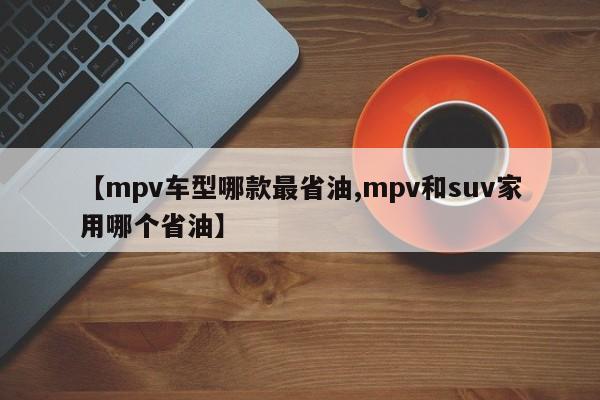 【mpv车型哪款最省油,mpv和suv家用哪个省油】