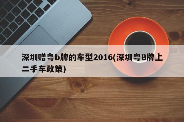 深圳赠粤b牌的车型2016(深圳粤B牌上二手车政策)