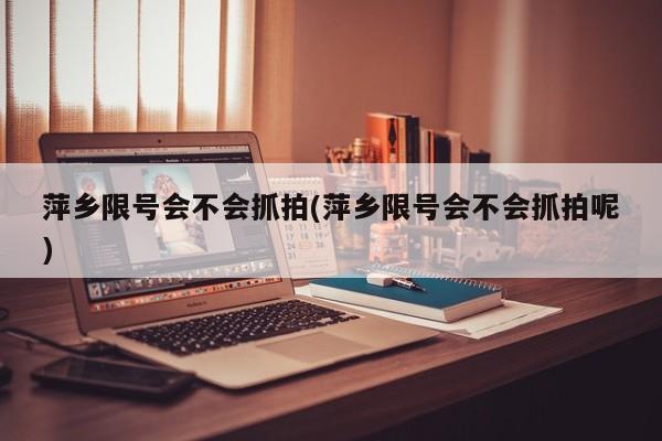 萍乡限号会不会抓拍(萍乡限号会不会抓拍呢)