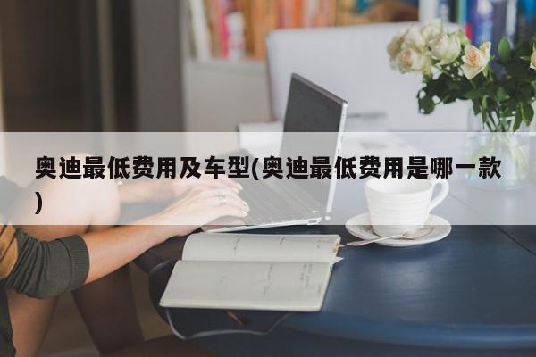 奥迪最低费用及车型(奥迪最低费用是哪一款)