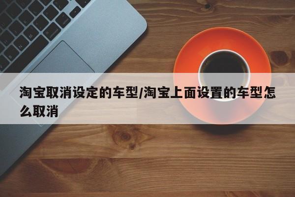 淘宝取消设定的车型/淘宝上面设置的车型怎么取消
