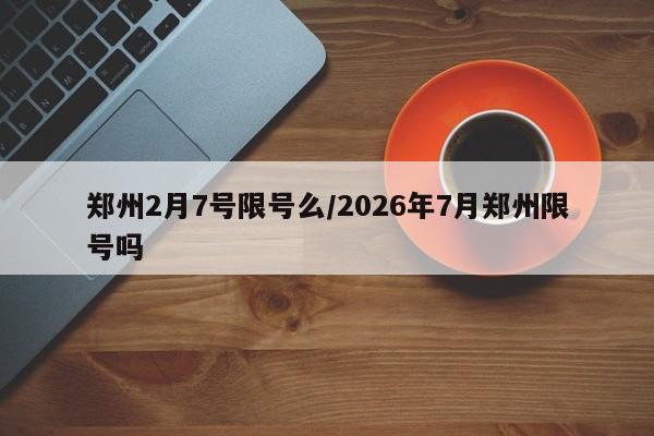 郑州2月7号限号么/2026年7月郑州限号吗