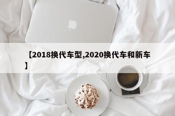 【2018换代车型,2020换代车和新车】