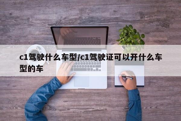 c1驾驶什么车型/c1驾驶证可以开什么车型的车