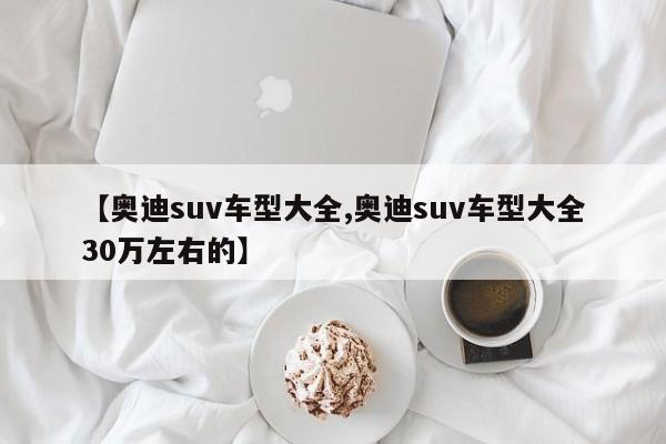 【奥迪suv车型大全,奥迪suv车型大全30万左右的】