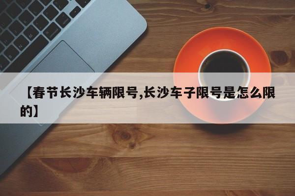 【春节长沙车辆限号,长沙车子限号是怎么限的】