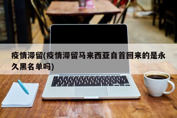 疫情滞留(疫情滞留马来西亚自首回来的是永久黑名单吗)