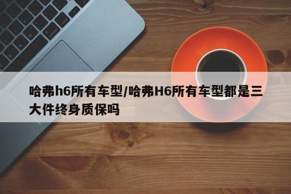 哈弗h6所有车型/哈弗H6所有车型都是三大件终身质保吗