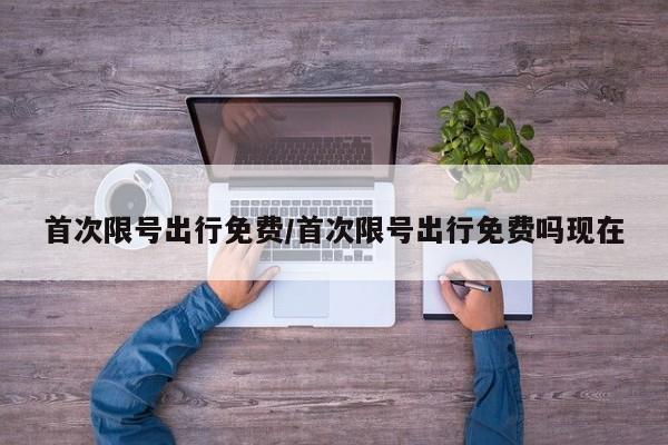 首次限号出行免费/首次限号出行免费吗现在