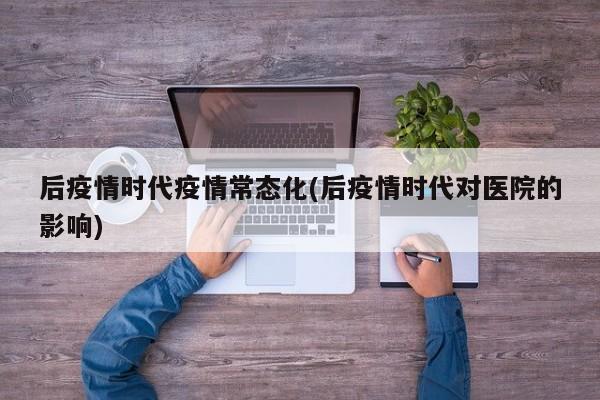 后疫情时代疫情常态化(后疫情时代对医院的影响)