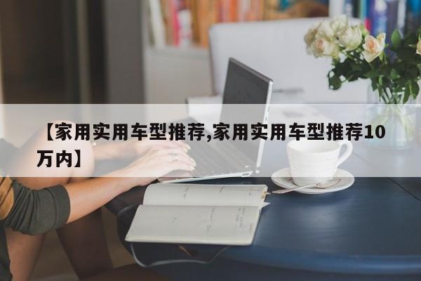 【家用实用车型推荐,家用实用车型推荐10万内】