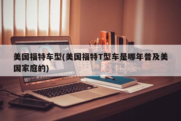 美国福特车型(美国福特T型车是哪年普及美国家庭的)