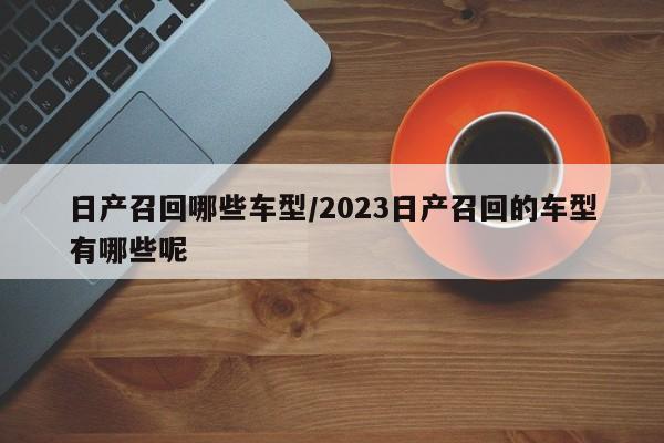 日产召回哪些车型/2023日产召回的车型有哪些呢