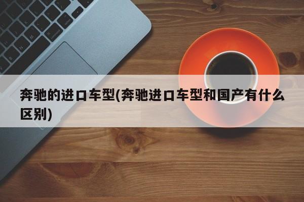 奔驰的进口车型(奔驰进口车型和国产有什么区别)