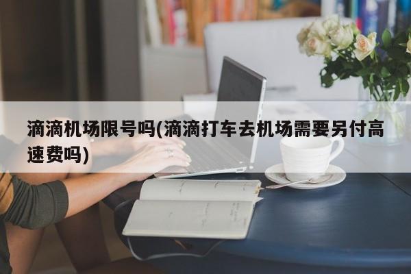 滴滴机场限号吗(滴滴打车去机场需要另付高速费吗)