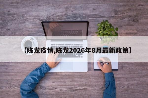 【陈龙疫情,陈龙2026年8月最新政策】