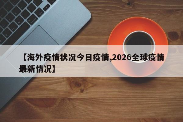 【海外疫情状况今日疫情,2026全球疫情最新情况】