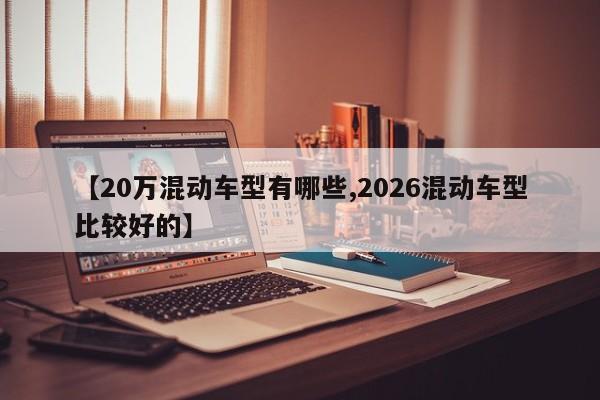【20万混动车型有哪些,2026混动车型比较好的】